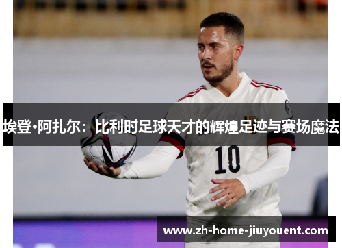 埃登·阿扎尔：比利时足球天才的辉煌足迹与赛场魔法