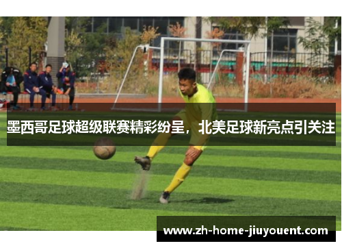 墨西哥足球超级联赛精彩纷呈，北美足球新亮点引关注